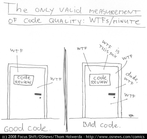 The only valid measurement of code quality: WTFs/minute - CODE REVIEW: WTF, WTF = good code - CODE REVIEW: WTF, WTF IS THIS SHIT, WTF, dude, WTF, WTF = bad code